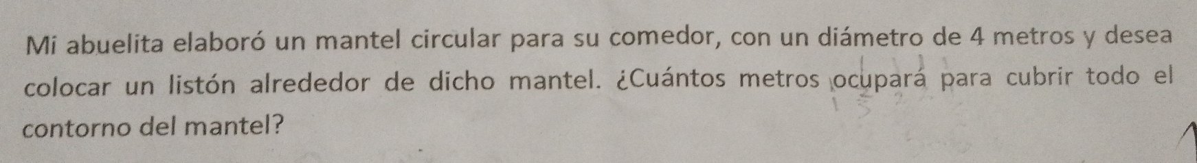 Mi abuelita elaboró un mantel circular para su comedor, con un diámetro de 4 metros y desea 
colocar un listón alrededor de dicho mantel. ¿Cuántos metros ocupará para cubrir todo el 
contorno del mantel?