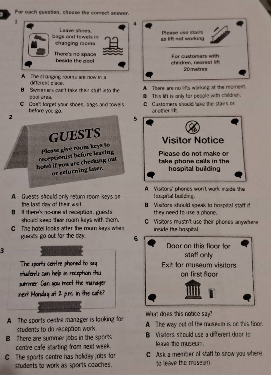 For each question, choose the correct answer.
1
4
Leave shoes, Please use stairs
bags and towels in as lift not working
changing rooms
There's no space
For customers with
beside the pool children, nearest lift
20 metres
A The changing rooms are now in a
different place.
B Swimmers can't take their stuff into the A There are no lifts working at the moment.
pool area. B This lift is only for people with children.
C Don't forget your shoes, bags and towels C Customers should take the stairs or
before you go. another lift.
2
5
GUESTS
Visitor Notice
Please give room keys to
receptionist before leaving
Please do not make or
hotel if you are checking out
take phone calls in the
or returning later.
hospital building
A Visitors' phones won't work inside the
A Guests should only return room keys on hospital building.
the last day of their visit. B Visitors should speak to hospital staff if
B If there's no-one at reception, guests they need to use a phone.
should keep their room keys with them. C Visitors mustn't use their phones anywhere
C The hotel looks after the room keys when inside the hospital.
guests go out for the day.
6
Door on this floor for
3
staff only
The sports centre phoned to say Exit for museum visitors
students can help in reception this on first floor
summer. Can you meet the manager
next Monday at 2 p.m. In the café?
A The sports centre manager is looking for What does this notice say?
A The way out of the museum is on this floor.
students to do reception work.
B There are summer jobs in the sports B Visitors should use a different door to
centre cafe starting from next week.
leave the museum.
C The sports centre has holiday jobs for C Ask a member of staff to show you where
students to work as sports coaches. to leave the museum.