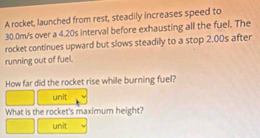 A rocket, launched from rest, steadily increases speed to
30.0m/s over a 4.20s interval before exhausting all the fuel. The 
rocket continues upward but slows steadily to a stop 2.00s after 
running out of fuel. 
How far did the rocket rise while burning fuel? 
unit 
What is the rocket's maximum height? 
unit