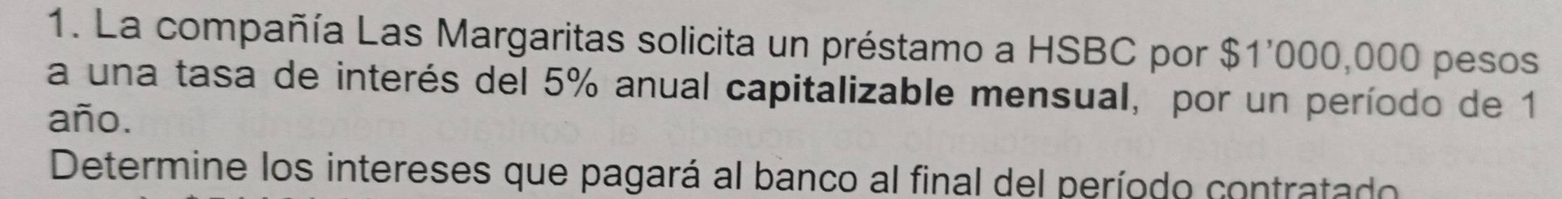 La compañía Las Margaritas solicita un préstamo a HSBC por $1'000,000 pesos 
a una tasa de interés del 5% anual capitalizable mensual, por un período de 1
año. 
Determine los intereses que pagará al banco al final del período contratado