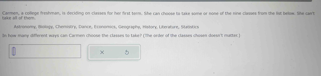 Carmen, a college freshman, is deciding on classes for her first term. She can choose to take some or none of the nine classes from the list below. She can't 
take all of them. 
Astronomy, Biology, Chemistry, Dance, Economics, Geography, History, Literature, Statistics 
In how many different ways can Carmen choose the classes to take? (The order of the classes chosen doesn't matter.) 
×