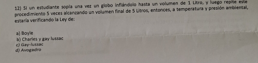 Si un estudiante sopla una vez un globo inflándolo hasta un volumen de 1 Litro, y luego repite este
procedimiento 5 veces alcanzando un volumen final de 5 Litros, entonces, a temperatura y presión ambiental,
estaría verificando la Ley de:
a) Boyle
b) Charles y gay lussac
c) Gay-lussac
d) Avogadro