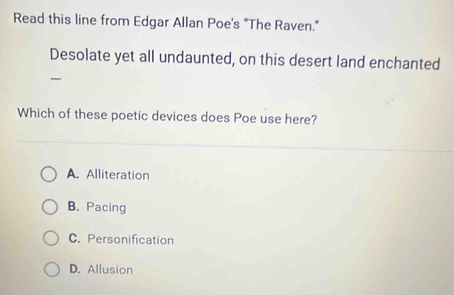 Read this line from Edgar Allan Poe's "The Raven."
Desolate yet all undaunted, on this desert land enchanted
Which of these poetic devices does Poe use here?
A. Alliteration
B. Pacing
C. Personification
D. Allusion