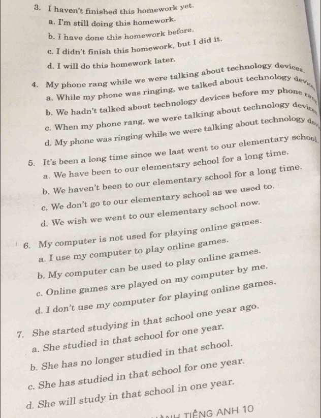 haven't finished this homework yet.
a. I’m still doing this homework.
b. I have done this homework before.
c. I didn’t finish this homework, but I did it.
d. I will do this homework later.
4. My phone rang while we were talking about technology devices
a. While my phone was ringing, we talked about technology devio
b. We hadn't talked about technology devices before my phone ra
c. When my phone rang, we were talking about technology device
d. My phone was ringing while we were talking about technology de
5. It’s been a long time since we last went to our elementary schoo_
a. We have been to our elementary school for a long time.
b. We haven’t been to our elementary school for a long time.
c. We don’t go to our elementary school as we used to.
d. We wish we went to our elementary school now.
6. My computer is not used for playing online games.
a. I use my computer to play online games.
b. My computer can be used to play online games.
c. Online games are played on my computer by me.
d. I don’t use my computer for playing online games.
7. She started studying in that school one year ago.
a. She studied in that school for one year.
b. She has no longer studied in that school.
c. She has studied in that school for one year.
d. She will study in that school in one year.
VH tiếng Anh 10