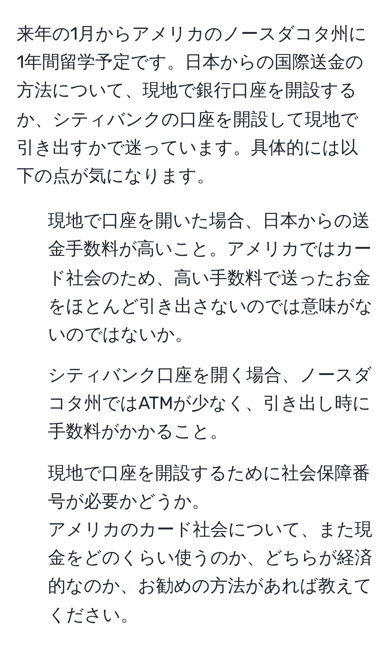 来年の1月からアメリカのノースダコタ州に1年間留学予定です。日本からの国際送金の方法について、現地で銀行口座を開設するか、シティバンクの口座を開設して現地で引き出すかで迷っています。具体的には以下の点が気になります。  
1) 現地で口座を開いた場合、日本からの送金手数料が高いこと。アメリカではカード社会のため、高い手数料で送ったお金をほとんど引き出さないのでは意味がないのではないか。  
2) シティバンク口座を開く場合、ノースダコタ州ではATMが少なく、引き出し時に手数料がかかること。  
3) 現地で口座を開設するために社会保障番号が必要かどうか。  
アメリカのカード社会について、また現金をどのくらい使うのか、どちらが経済的なのか、お勧めの方法があれば教えてください。