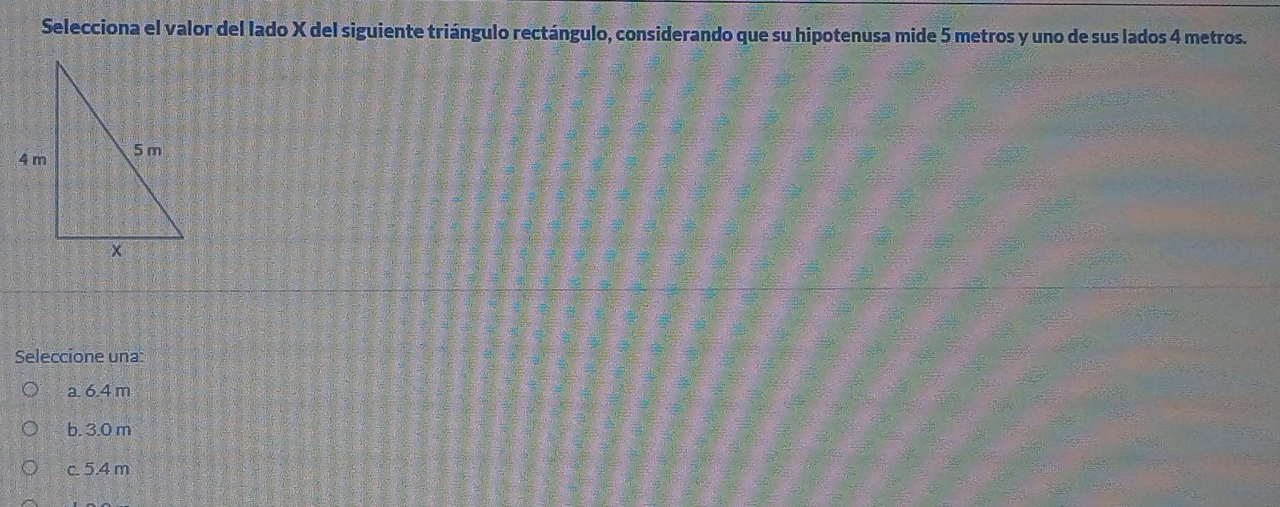 Selecciona el valor del lado X del siguiente triángulo rectángulo, considerando que su hipotenusa mide 5 metros y uno de sus lados 4 metros.
Seleccione una:
a. 6.4 m
b. 3.0 m
c. 5.4 m