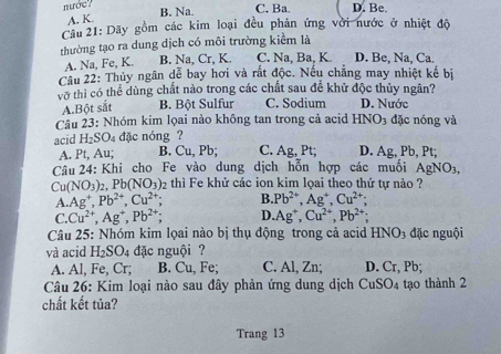 nước?
A. K. B. Na. C. Ba.
Cầu 21: Dãy gồm các kim loại đều phản ứng với nước ở nhiệt độ
thường tạo ra dung dịch có môi trường kiểm là
A. Na, Fe, K. B. Na, Cr, K. C. Na, Ba, K D. Be, Na, Ca.
Cầu 22: Thủy ngân dễ bay hơi và rất độc. Nếu chẳng may nhiệt kế bị
vo thì có thể dùng chất nào trong các chất sau để khử độc thủy ngân?
A.Bột sắt B. Bột Sulfur C. Sodium D. Nước
Câu 23: Nhóm kim lọai nào không tan trong cả acid HNO_3 đặc nóng và
acid H_2SO_4 đặc nóng?
B. Cu,Pb; C. Ag,Pt D. Ag.. Pb, Pt;
Câu 24: Khi cho Fe vào dung dịch hỗn hợp các muối AgNO_3,
Cu (NO_3)_2. Pb(NO_3) 2 thì Fe khử các ion kim lọai theo thứ tự nào ?
A. Ag^+,Pb^(2+),Cu^(2+); B. Pb^(2+),Ag^+,Cu^(2+);
C. Cu^(2+),Ag^+,Pb^(2+); D. Ag^+,Cu^(2+),Pb^(2+)
Câu 25: Nhóm kim lọai nào bị thụ động trong cả acid HNO_3 đặc nguội
và acid H_2SO_4 đặc nguội ?
A. Al, Fe, C L_n B. Cu, Fe; C. Al, Zn; D. Cr, Pb;
Câu 26: Kim loại nào sau đây phản ứng dung dịch CuSO_4 tạo thành 2
chất kết tủa?
Trang 13