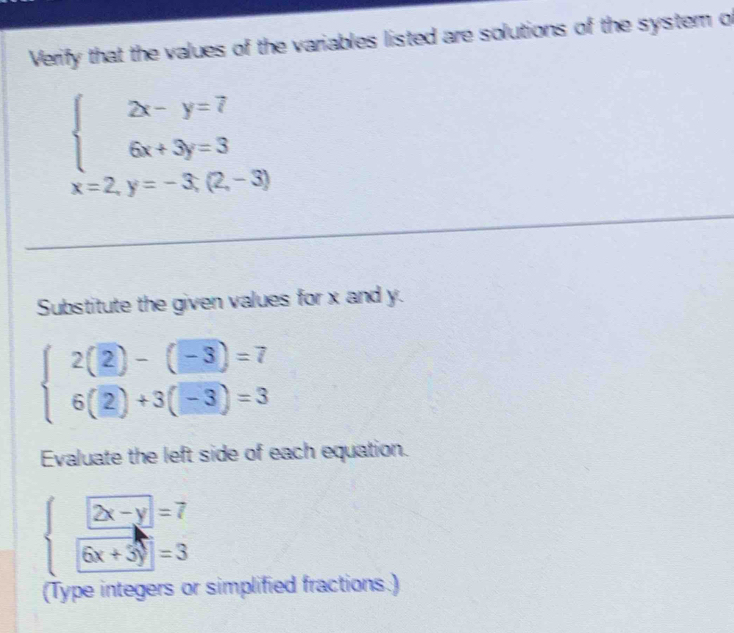 Verify that the values of the variables listed are solutions of the system of
beginarrayl 2x-y=7 6x+3y=3endarray.
x=2,y=-3;(2,-3)
Substitute the given values for x and y.
beginarrayl 2(2)-(-3)=7 6(2)+3(-3)=3endarray.
Evaluate the left side of each equation.
beginarrayl 2x-y=7  (6x-3)/6x+3y =3endarray.
(Type integers or simplified fractions.)