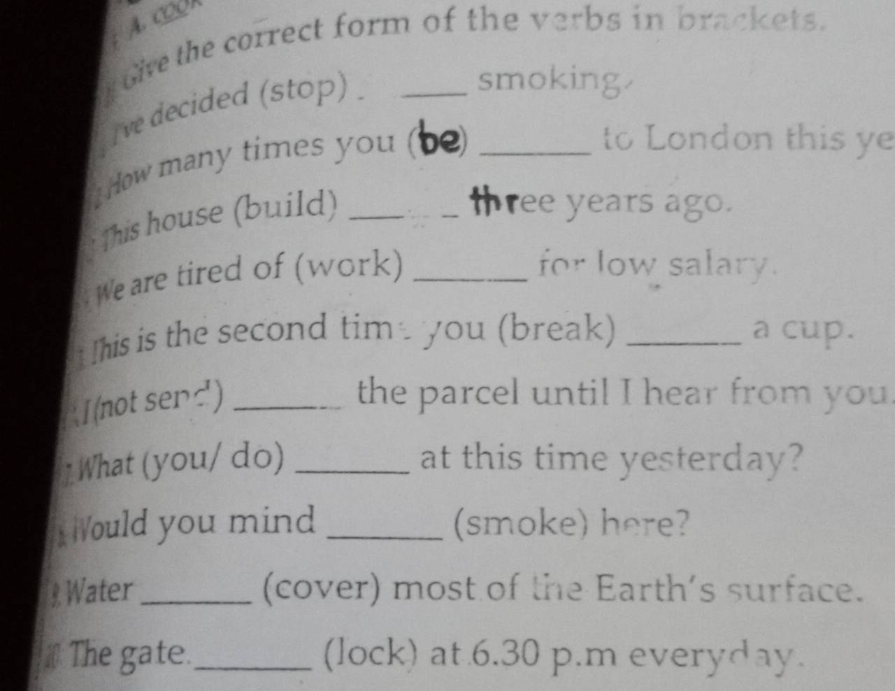 COOR 
oie the correct form of the verbs in brackets. 
ve decided (stop) . 
smoking. 
How many times you (be)_ 
to London this ye 
This house (build)_ 
thr ee years ago. 
We are tired of (work)_ 
for low salary. 
Ihis is the second tim you (break) _a cup. 
I (not senc')_ 
the parcel until I hear from you. 
What (you/ do) _at this time yesterday? 
ould you mind _(smoke) here? 
Water_ (cover) most of the Earth's surface. 
#The gate._ (lock) at 6.30 p.m everyday.