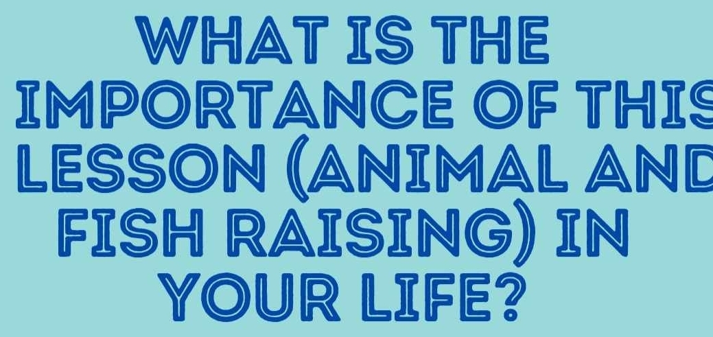 WHAT IS THE 
IMPORTANCE OF THIS 
LESSON (ANΙMAL AND 
FISH RAISING) IN 
YOUR LIFE?