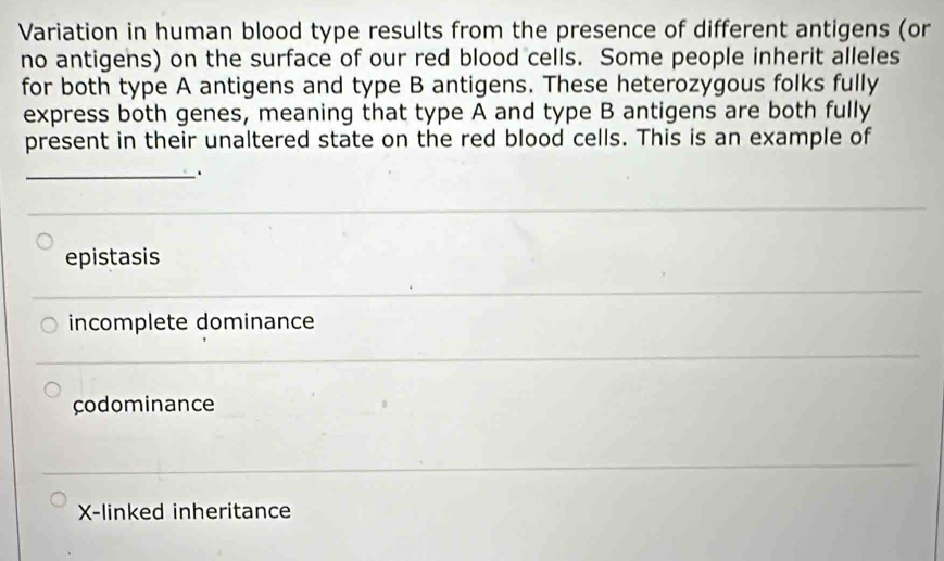 Variation in human blood type results from the presence of different antigens (or
no antigens) on the surface of our red blood cells. Some people inherit alleles
for both type A antigens and type B antigens. These heterozygous folks fully
express both genes, meaning that type A and type B antigens are both fully
present in their unaltered state on the red blood cells. This is an example of
_.
epistasis
incomplete dominance
codominance
X -linked inheritance