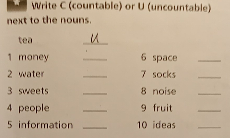 Write C (countable) or U (uncountable) 
next to the nouns. 
tea 
_ 
1 money _6 space_ 
2 water _7 socks_ 
3 sweets _8 noise_ 
4 people _9 fruit 
_ 
5 information _10 ideas_