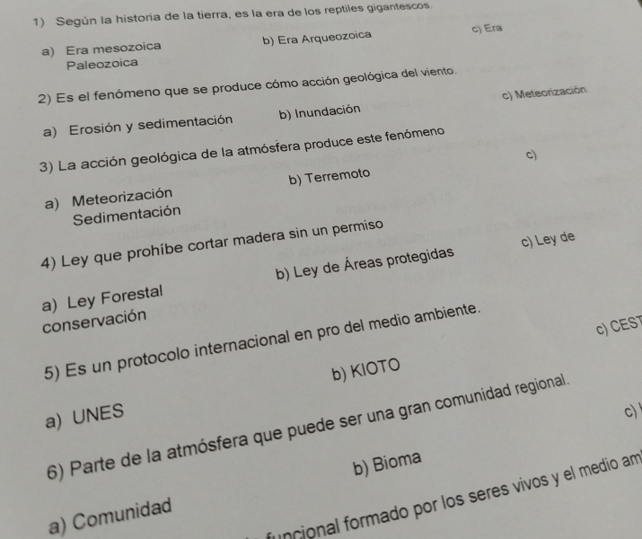 Según la historia de la tierra, es la era de los reptiles gigantescos.
a) Era mesozoica b) Era Arqueozoica c) Era
Paleozoica
2) Es el fenómeno que se produce cómo acción geológica del viento.
a) Erosión y sedimentación b) Inundación c) Meteorización
3) La acción geológica de la atmósfera produce este fenómeno
c)
a) Meteorización b) Terremoto
Sedimentación
4) Ley que prohíbe cortar madera sin un permiso
a) Ley Forestal b) Ley de Áreas protegidas c) Ley de
conservación
c) CEST
5) Es un protocolo internacional en pro del medio ambiente.
b) KIOTO
a) UNES
c)
6) Parte de la atmósfera que puede ser una gran comunidad regional
a) Comunidad b) Bioma
uncional formado por los seres vivos y el medio an