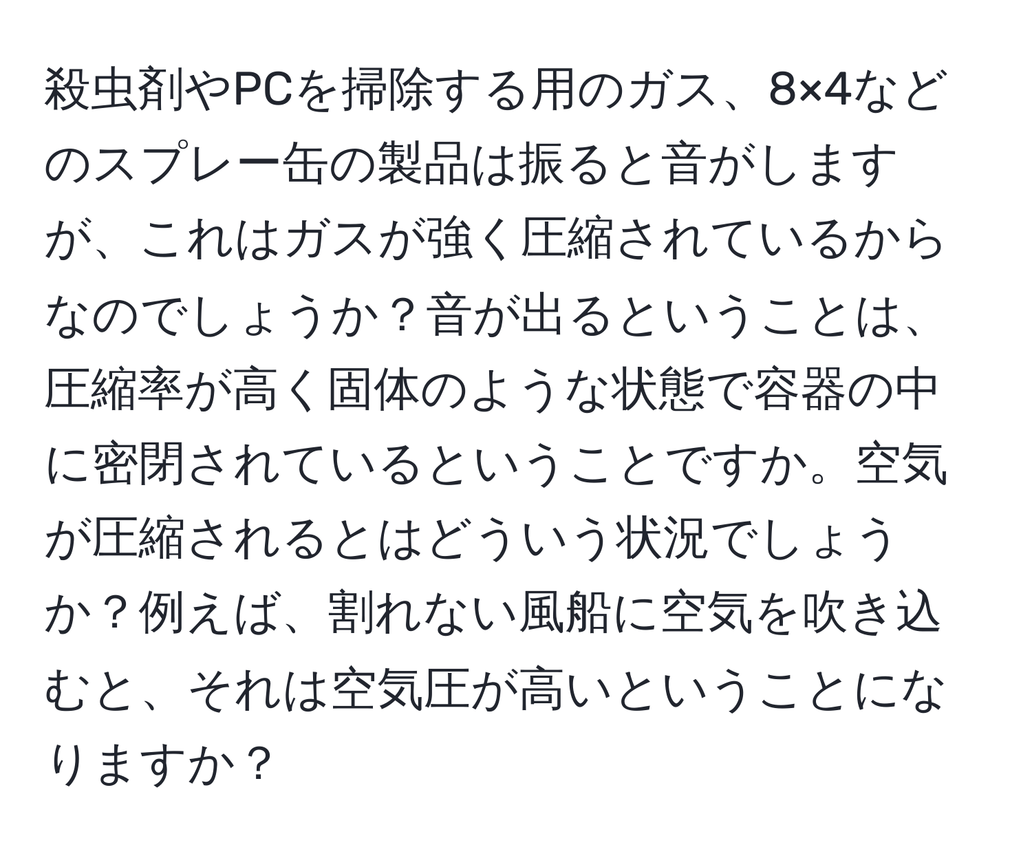 殺虫剤やPCを掃除する用のガス、8×4などのスプレー缶の製品は振ると音がしますが、これはガスが強く圧縮されているからなのでしょうか？音が出るということは、圧縮率が高く固体のような状態で容器の中に密閉されているということですか。空気が圧縮されるとはどういう状況でしょうか？例えば、割れない風船に空気を吹き込むと、それは空気圧が高いということになりますか？