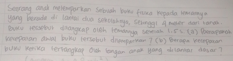 Secrang anak melemparkan Sebuah buku faika kepada remanny a 
yang berada di laniai dua sekolahnya, seringgí 4 meter dari ranah. 
BuK tersebor diranguap oleh remannya serelah (. 5s. (a) Poeraparah 
keceparan awal bulu tersebur dilemparkan? (b) Berapa keceparan 
buy kerika terrangkap Oich langan anak yang dilantar dasar?