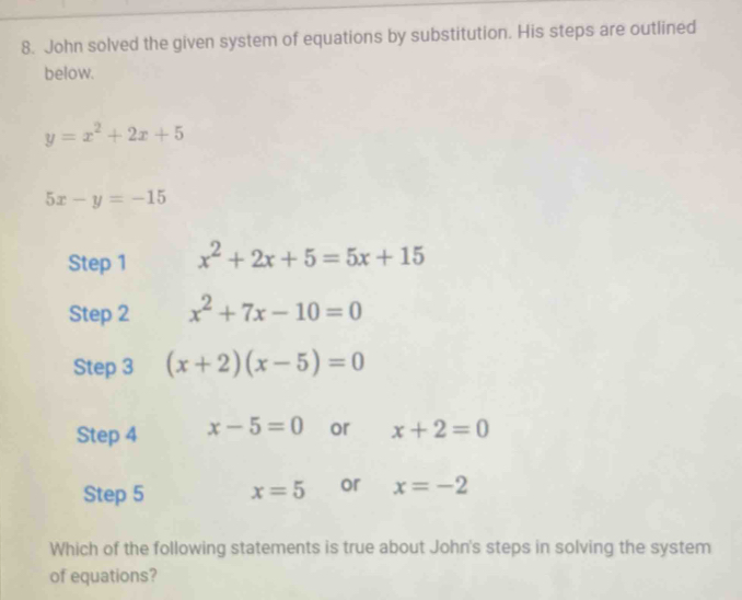 John solved the given system of equations by substitution. His steps are outlined 
below.
y=x^2+2x+5
5x-y=-15
Step 1 x^2+2x+5=5x+15
Step 2 x^2+7x-10=0
Step 3 (x+2)(x-5)=0
Step 4 x-5=0 or x+2=0
Step 5 x=5 or x=-2
Which of the following statements is true about John's steps in solving the system 
of equations?