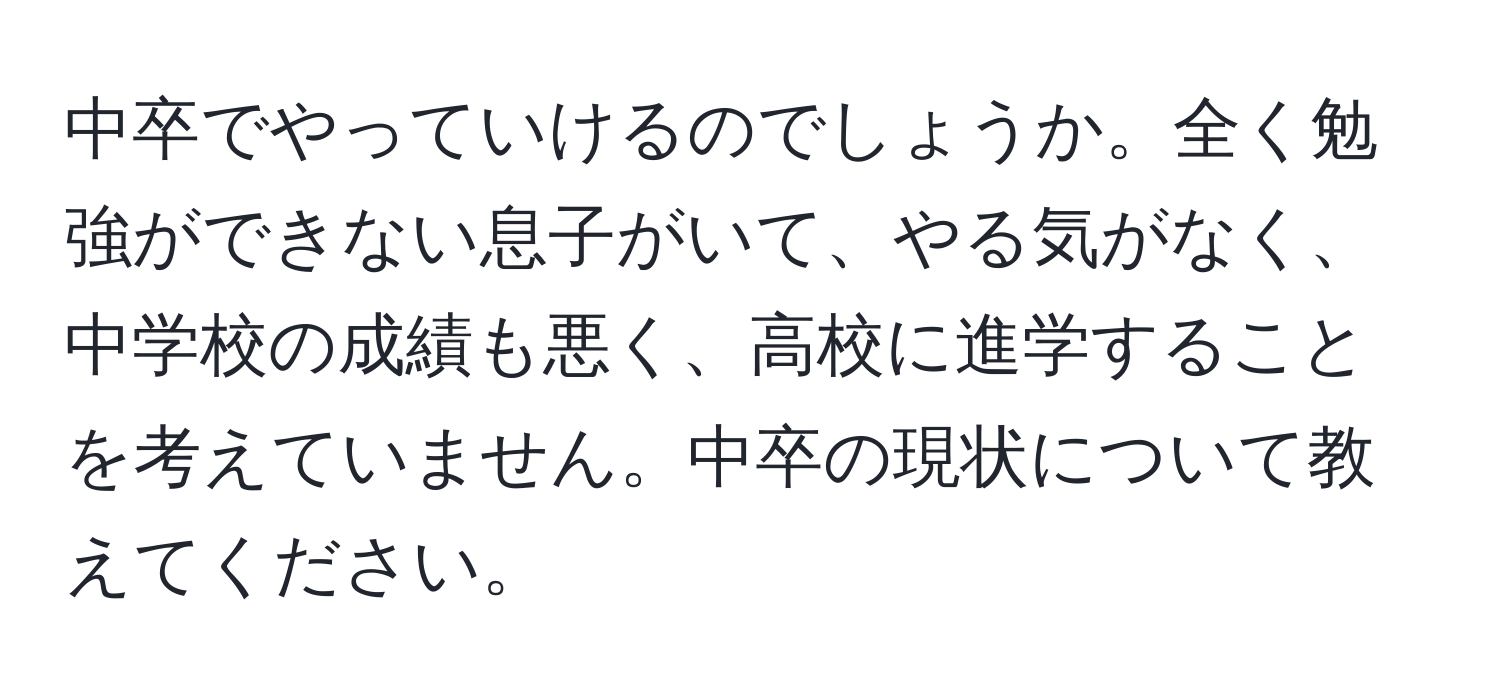 中卒でやっていけるのでしょうか。全く勉強ができない息子がいて、やる気がなく、中学校の成績も悪く、高校に進学することを考えていません。中卒の現状について教えてください。