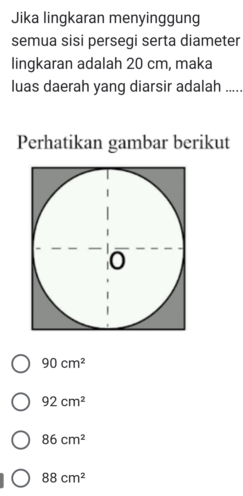 Jika lingkaran menyinggung
semua sisi persegi serta diameter
lingkaran adalah 20 cm, maka
luas daerah yang diarsir adalah .....
Perhatikan gambar berikut
90cm^2
92cm^2
86cm^2
88cm^2