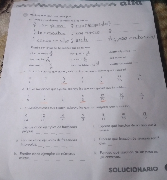 Haz ío que en cada caso se te pide.
a. Escribe cómo leerías las fracciones siguientes:
 3/7 
 4/5 
 2/8  _
 3/4 
 1/3 
 4/9  _
 5/6 
÷
 5/14 
b. Escribe con cifras las fracciones que se indican.
cinco octavos  5/8  tres quintos ξ cuatro séptimos
_
tres medios  3/40  un cuarto  4/4  sels novenos_
11
dos sextos once diecisieteavos _cuatro onceavos
_
c. En las fracciones que siguen, subraya las que son menores que la unidad.
 3/5   8/7   5/9   6/6   1/2   11/15   16/13 
d. En las fracciones que siguen, subraya las que son iguales que la unidad.
 5/9   7/7   3/8   5/5   12/12   16/11   4/3 
e. En las fracciones que siguen, subraya las que son mayores que la unidad.
 9/14   12/15   4/4   5/3   8/11   10/10   13/12 
f. Escribe cinco ejemplos de fracciones i. Expresa qué fracción de un año son 3
__
meses.
propias. _. _ _
_
g. Escribe cinco ejemplos de fracciones j. Expresa qué fracción de semana son 5
_
impropias. ____dias._
, . , .
h. Escribe cinco ejemplos de números k. Expresa qué fracción de un peso es
_
__
_
_
mixtos. 20 centavos._
SOLUCIONARIO