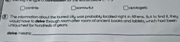 contrite sorrowful apologetic
3 The information about the buried city was probably located right in Athens. But to find it, they
would have to delve through room after room of ancient books and tablets, which had been
untouched for hundreds of years.
delve means:_