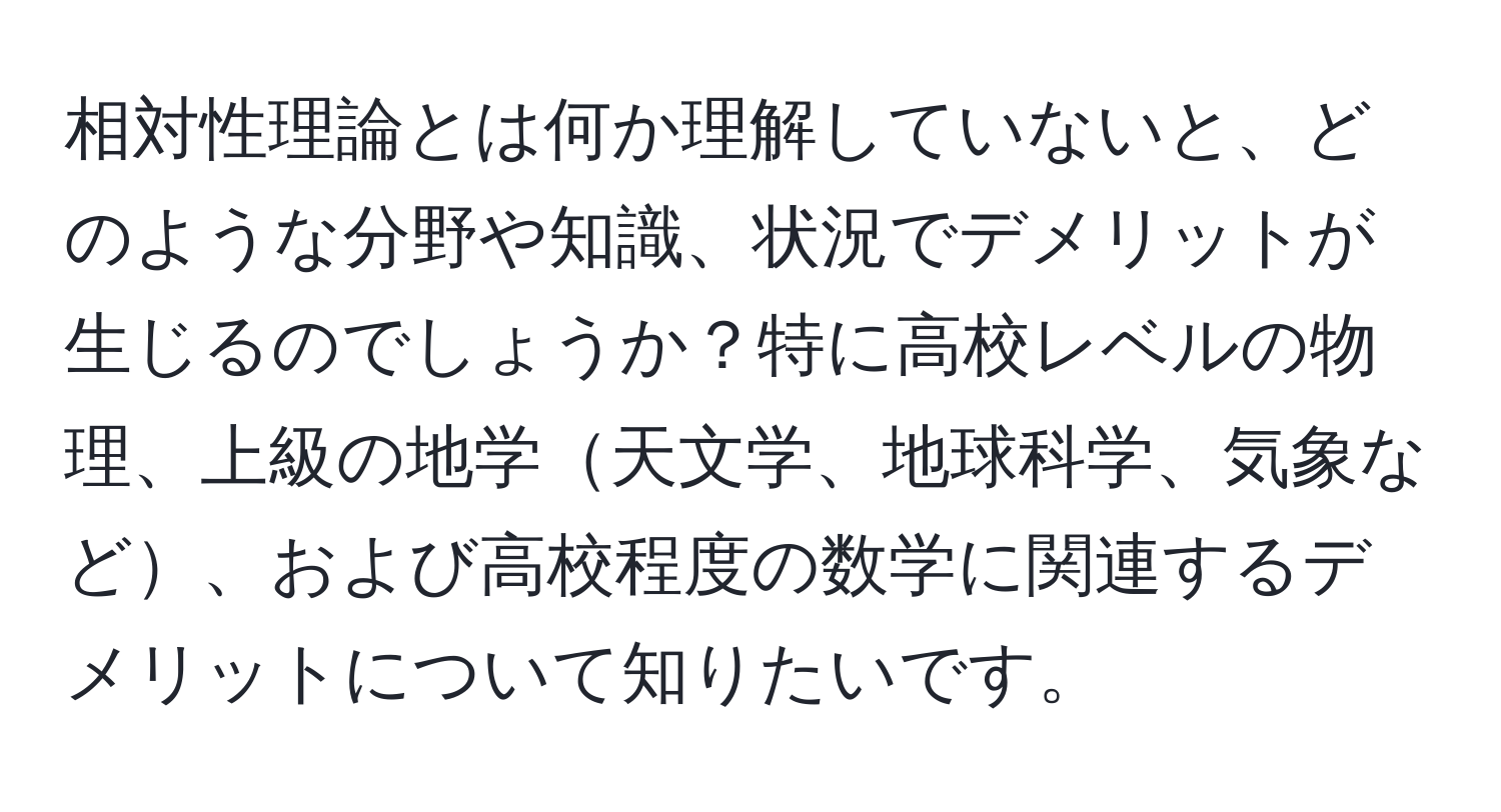 相対性理論とは何か理解していないと、どのような分野や知識、状況でデメリットが生じるのでしょうか？特に高校レベルの物理、上級の地学天文学、地球科学、気象など、および高校程度の数学に関連するデメリットについて知りたいです。