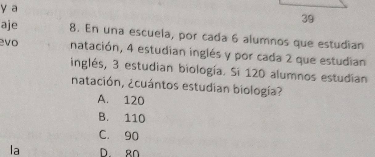 a
aje
39
8. En una escuela, por cada 6 alumnos que estudian
evo
natación, 4 estudian inglés y por cada 2 que estudian
inglés, 3 estudian biología. Si 120 alumnos estudian
natación, ¿cuántos estudian biología?
A. 120
B. 110
C. 90
la D. 80