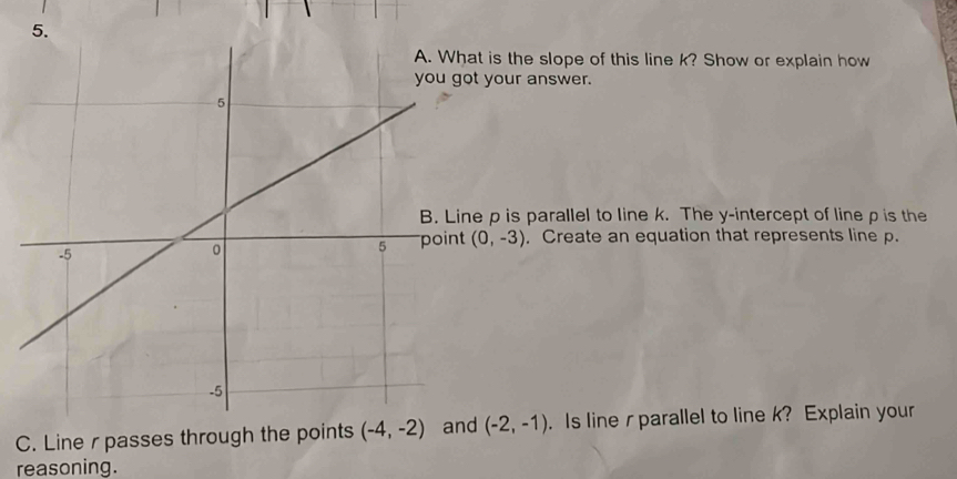 at is the slope of this line k? Show or explain how 
ot your answer. 
ne p is parallel to line k. The y-intercept of line p is the 
t (0,-3) , Create an equation that represents line p. 
C. Line r passes through the points (-4,-2) and (-2,-1). Is line r parallel to line k? Explain your 
reasoning.