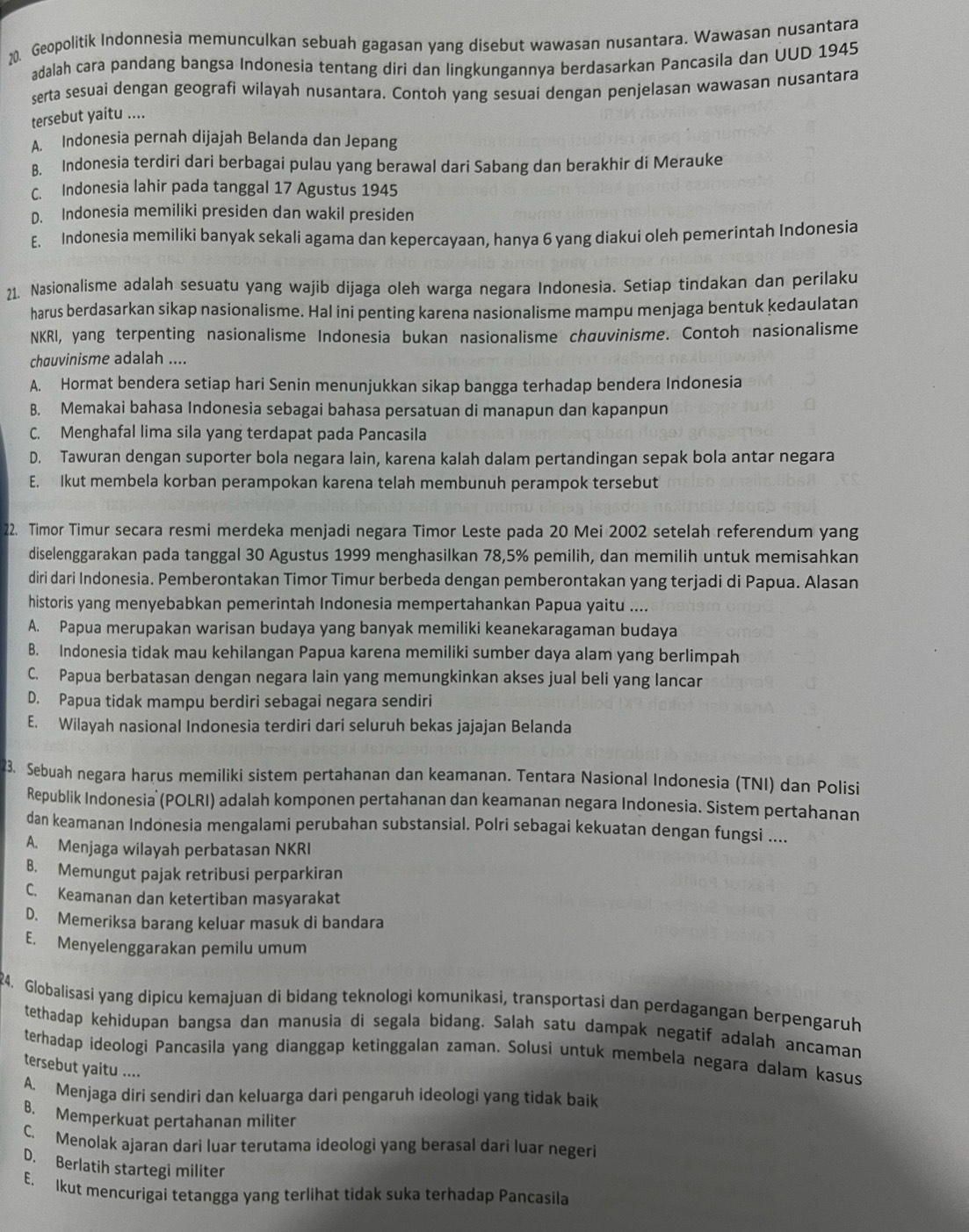 Geopolitik Indonnesia memunculkan sebuah gagasan yang disebut wawasan nusantara. Wawasan nusantara
adalah cara pandang bangsa Indonesia tentang diri dan lingkungannya berdasarkan Pancasila dan UUD 1945
serta sesuai dengan geografi wilayah nusantara. Contoh yang sesuai dengan penjelasan wawasan nusantara
tersebut yaitu ....
A. Indonesia pernah dijajah Belanda dan Jepang
B. Indonesia terdiri dari berbagai pulau yang berawal dari Sabang dan berakhir di Merauke
C. Indonesia lahir pada tanggal 17 Agustus 1945
D. Indonesia memiliki presiden dan wakil presiden
E. Indonesia memiliki banyak sekali agama dan kepercayaan, hanya 6 yang diakui oleh pemerintah Indonesia
21. Nasionalisme adalah sesuatu yang wajib dijaga oleh warga negara Indonesia. Setiap tindakan dan perilaku
harus berdasarkan sikap nasionalisme. Hal ini penting karena nasionalisme mampu menjaga bentuk kedaulatan
NKRI, yang terpenting nasionalisme Indonesia bukan nasionalisme chauvinisme. Contoh nasionalisme
chœuvinisme adalah ....
A. Hormat bendera setiap hari Senin menunjukkan sikap bangga terhadap bendera Indonesia
B. Memakai bahasa Indonesia sebagai bahasa persatuan di manapun dan kapanpun
C. Menghafal lima sila yang terdapat pada Pancasila
D. Tawuran dengan suporter bola negara lain, karena kalah dalam pertandingan sepak bola antar negara
E. Ikut membela korban perampokan karena telah membunuh perampok tersebut
22. Timor Timur secara resmi merdeka menjadi negara Timor Leste pada 20 Mei 2002 setelah referendum yang
diselenggarakan pada tanggal 30 Agustus 1999 menghasilkan 78,5% pemilih, dan memilih untuk memisahkan
diri dari Indonesia. Pemberontakan Timor Timur berbeda dengan pemberontakan yang terjadi di Papua. Alasan
historis yang menyebabkan pemerintah Indonesia mempertahankan Papua yaitu ....
A. Papua merupakan warisan budaya yang banyak memiliki keanekaragaman budaya
B. Indonesia tidak mau kehilangan Papua karena memiliki sumber daya alam yang berlimpah
C. Papua berbatasan dengan negara lain yang memungkinkan akses jual beli yang lancar
D. Papua tidak mampu berdiri sebagai negara sendiri
E. Wilayah nasional Indonesia terdiri dari seluruh bekas jajajan Belanda
23. Sebuah negara harus memiliki sistem pertahanan dan keamanan. Tentara Nasional Indonesia (TNI) dan Polisi
Republik Indonesia (POLRI) adalah komponen pertahanan dan keamanan negara Indonesia. Sistem pertahanan
dan keamanan Indonesia mengalami perubahan substansial. Polri sebagai kekuatan dengan fungsi ....
A. Menjaga wilayah perbatasan NKRI
B. Memungut pajak retribusi perparkiran
C. Keamanan dan ketertiban masyarakat
D. Memeriksa barang keluar masuk di bandara
E. Menyelenggarakan pemilu umum
24. Globalisasi yang dipicu kemajuan di bidang teknologi komunikasi, transportasi dan perdagangan berpengaruh
tethadap kehidupan bangsa dan manusia di segala bidang. Salah satu dampak negatif adalah ancaman
terhadap ideologi Pancasila yang dianggap ketinggalan zaman. Solusi untuk membela negara dalam kasus
tersebut yaitu ....
A. Menjaga diri sendiri dan keluarga dari pengaruh ideologi yang tidak baik
B. Memperkuat pertahanan militer
C. Menolak ajaran dari luar terutama ideologi yang berasal dari luar negeri
D. Berlatih startegi militer
E. Ikut mencurigai tetangga yang terlihat tidak suka terhadap Pancasila