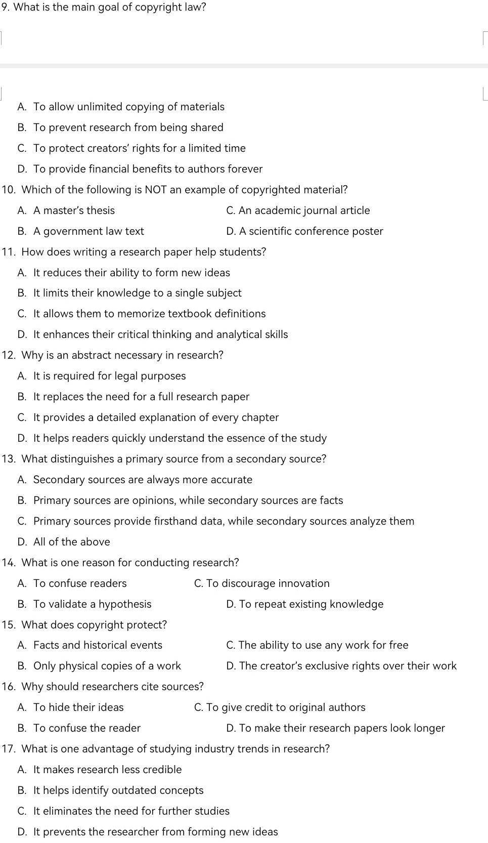 What is the main goal of copyright law?
A. To allow unlimited copying of materials
B. To prevent research from being shared
C. To protect creators’ rights for a limited time
D. To provide financial benefits to authors forever
10. Which of the following is NOT an example of copyrighted material?
A. A master’s thesis C. An academic journal article
B. A government law text D. A scientific conference poster
11. How does writing a research paper help students?
A. It reduces their ability to form new ideas
B. It limits their knowledge to a single subject
C. It allows them to memorize textbook definitions
D. It enhances their critical thinking and analytical skills
12. Why is an abstract necessary in research?
A. It is required for legal purposes
B. It replaces the need for a full research paper
C. It provides a detailed explanation of every chapter
D. It helps readers quickly understand the essence of the study
13. What distinguishes a primary source from a secondary source?
A. Secondary sources are always more accurate
B. Primary sources are opinions, while secondary sources are facts
C. Primary sources provide firsthand data, while secondary sources analyze them
D. All of the above
14. What is one reason for conducting research?
A. To confuse readers C. To discourage innovation
B. To validate a hypothesis D. To repeat existing knowledge
15. What does copyright protect?
A. Facts and historical events C. The ability to use any work for free
B. Only physical copies of a work D. The creator’s exclusive rights over their work
16. Why should researchers cite sources?
A. To hide their ideas C. To give credit to original authors
B. To confuse the reader D. To make their research papers look longer
17. What is one advantage of studying industry trends in research?
A. It makes research less credible
B. It helps identify outdated concepts
C. It eliminates the need for further studies
D. It prevents the researcher from forming new ideas