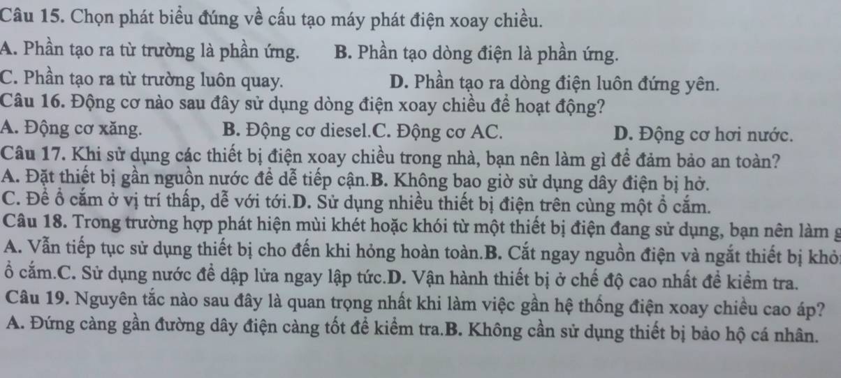 Chọn phát biểu đúng về cấu tạo máy phát điện xoay chiều.
A. Phần tạo ra từ trường là phần ứng. B. Phần tạo dòng điện là phần ứng.
C. Phần tạo ra từ trường luôn quay. D. Phần tạo ra dòng điện luôn đứng yên.
Câu 16. Động cơ nào sau đây sử dụng dòng điện xoay chiều để hoạt động?
A. Động cơ xăng. B. Động cơ diesel.C. Động cơ AC. D. Động cơ hơi nước.
Câu 17. Khi sử dụng các thiết bị điện xoay chiều trong nhà, bạn nên làm gì để đảm bảo an toàn?
A. Đặt thiết bị gần nguồn nước để dễ tiếp cận.B. Không bao giờ sử dụng dây điện bị hở.
C. Để ổ cắm ở vị trí thấp, dễ với tới.D. Sử dụng nhiều thiết bị điện trên cùng một ổ cắm.
Câu 18. Trong trường hợp phát hiện mùi khét hoặc khói từ một thiết bị điện đang sử dụng, bạn nên làm g
A. Vẫn tiếp tục sử dụng thiết bị cho đến khi hỏng hoàn toàn.B. Cắt ngay nguồn điện và ngắt thiết bị khỏ
ổ cắm.C. Sử dụng nước đề dập lửa ngay lập tức.D. Vận hành thiết bị ở chế độ cao nhất đề kiểm tra.
Câu 19. Nguyên tắc nào sau đây là quan trọng nhất khi làm việc gần hệ thống điện xoay chiều cao áp?
A. Đứng càng gần đường dây điện càng tốt để kiểm tra.B. Không cần sử dụng thiết bị bảo hộ cá nhân.