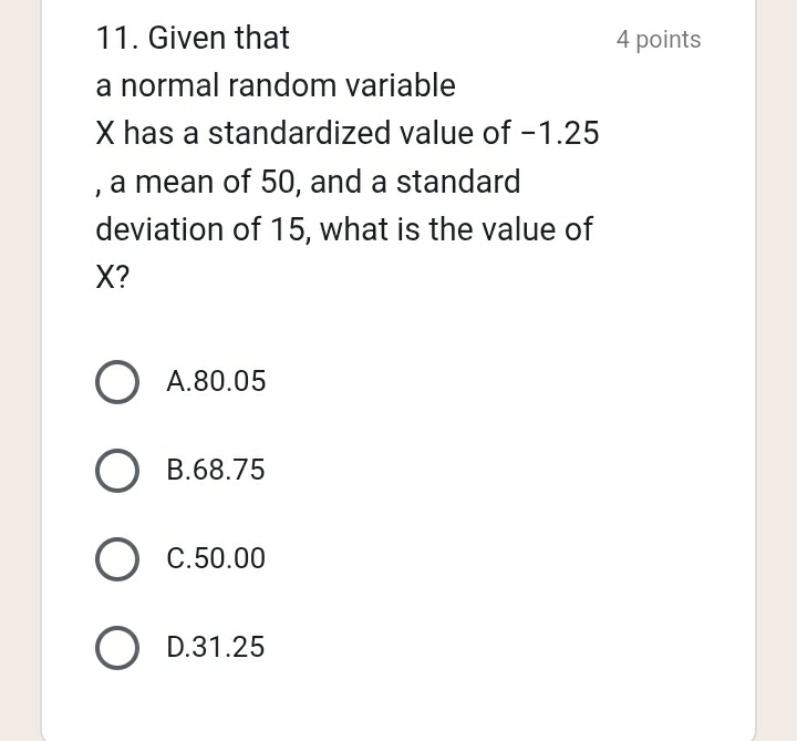 Given that 4 points
a normal random variable
X has a standardized value of -1.25
, a mean of 50, and a standard
deviation of 15, what is the value of
X?
A. 80.05
B. 68.75
C. 50.00
D. 31.25