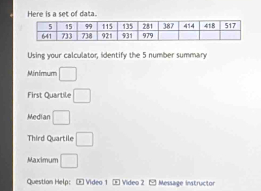 Here is a set of data. 
Using your calculator, identify the 5 number summary 
Minimum □ 
First Quartile □ 
Median □ 
Third Quartile □ 
Maximum □ 
Question Help: Video 1 = Video 2 Message instructor