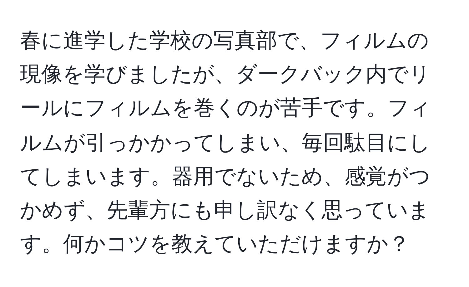 春に進学した学校の写真部で、フィルムの現像を学びましたが、ダークバック内でリールにフィルムを巻くのが苦手です。フィルムが引っかかってしまい、毎回駄目にしてしまいます。器用でないため、感覚がつかめず、先輩方にも申し訳なく思っています。何かコツを教えていただけますか？