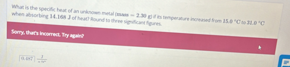 What is the specific heat of an unknown metal (mass =2.30g)
when absorbing 14.168 J of heat? Round to three significant figures. if its temperature increased from 15.0°C to 31.0°C
Sorry, that's incorrect. Try again?
0.487  J/mor 