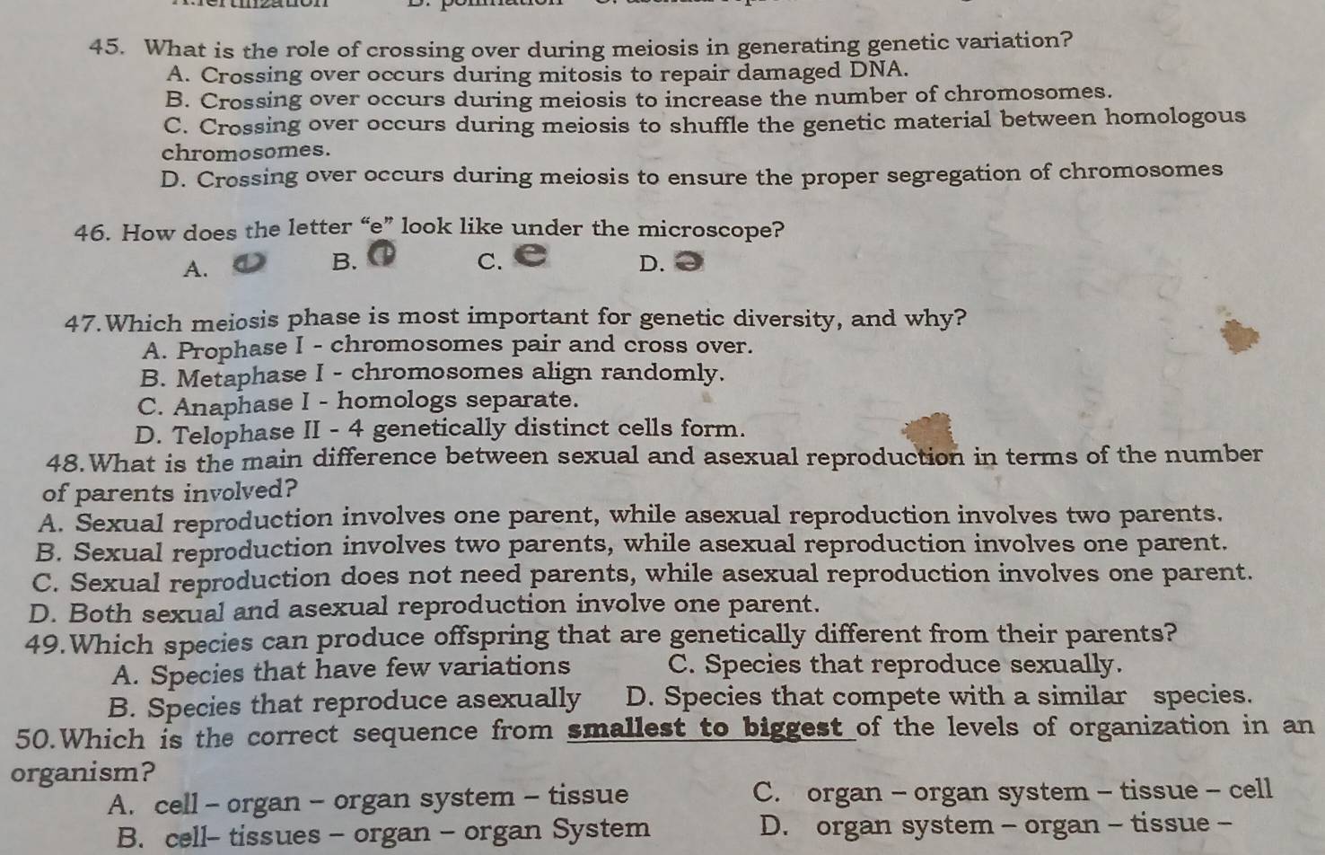 What is the role of crossing over during meiosis in generating genetic variation?
A. Crossing over occurs during mitosis to repair damaged DNA.
B. Crossing over occurs during meiosis to increase the number of chromosomes.
C. Crossing over occurs during meiosis to shuffle the genetic material between homologous
chromosomes.
D. Crossing over occurs during meiosis to ensure the proper segregation of chromosomes
46. How does the letter “e” look like under the microscope?
A.
B.
C.
D.
47.Which meiosis phase is most important for genetic diversity, and why?
A. Prophase I - chromosomes pair and cross over.
B. Metaphase I - chromosomes align randomly.
C. Anaphase I - homologs separate.
D. Telophase II - 4 genetically distinct cells form.
48.What is the main difference between sexual and asexual reproduction in terms of the number
of parents involved?
A. Sexual reproduction involves one parent, while asexual reproduction involves two parents.
B. Sexual reproduction involves two parents, while asexual reproduction involves one parent.
C. Sexual reproduction does not need parents, while asexual reproduction involves one parent.
D. Both sexual and asexual reproduction involve one parent.
49.Which species can produce offspring that are genetically different from their parents?
A. Species that have few variations C. Species that reproduce sexually.
B. Species that reproduce asexually D. Species that compete with a similar species.
50.Which is the correct sequence from smallest to biggest of the levels of organization in an
organism?
A. cell - organ - organ system - tissue C. organ - organ system - tissue - cell
B. cell- tissues - organ - organ System D. organ system - organ - tissue -