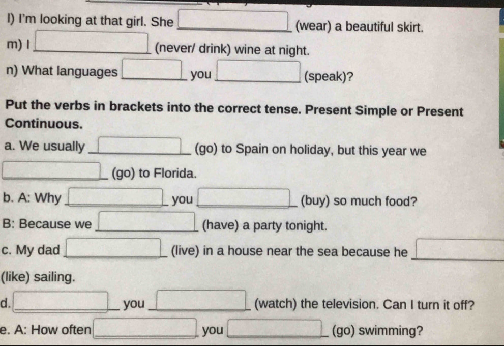 I'm looking at that girl. She □ (wear) a beautiful skirt. 
m) I □ (never/ drink) wine at night. 
n) What languages □ you □ _ (speak)? 
Put the verbs in brackets into the correct tense. Present Simple or Present 
Continuous. 
a. We usually _ □ (go) to Spain on holiday, but this year we 
□ _ (go) to Florida. 
b. A: Why □ __ you □ (buy) so much food? 
B: Because we □ _ (have) a party tonight. 
_ 
c. My dad □ (live) in a house near the sea because he □ 
(like) sailing. 
d. □ _ you_ □ (watch) the television. Can I turn it off? 
e. A: How often_ □ you □ _ (go) swimming?