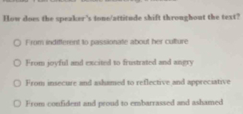 How does the speaker's tone/attitude shift throughout the text?
From indifferent to passionate about her culture
From joyful and excited to frustrated and angry
From insecure and ashamed to reflective and appreciative
From confident and proud to embarrassed and ashamed