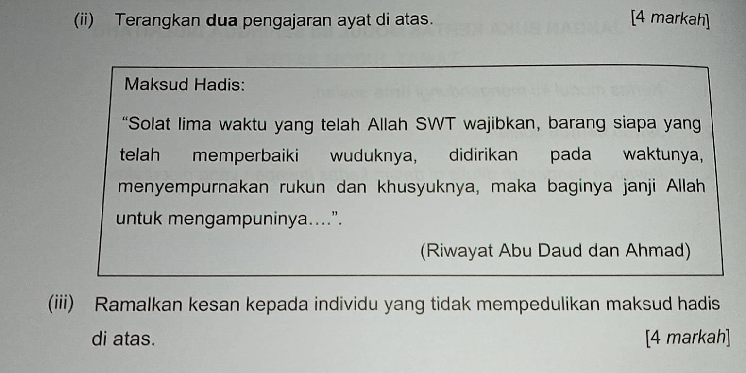 (ii) Terangkan dua pengajaran ayat di atas. [4 markah] 
Maksud Hadis: 
“Solat lima waktu yang telah Allah SWT wajibkan, barang siapa yang 
telah memperbaiki wuduknya, didirikan pada waktunya, 
menyempurnakan rukun dan khusyuknya, maka baginya janji Allah 
untuk mengampuninya....”. 
(Riwayat Abu Daud dan Ahmad) 
(iii) Ramalkan kesan kepada individu yang tidak mempedulikan maksud hadis 
di atas. [4 markah]