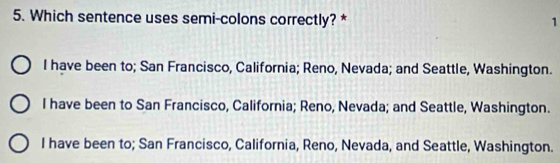 Which sentence uses semi-colons correctly? * 1
I have been to; San Francisco, California; Reno, Nevada; and Seattle, Washington.
I have been to San Francisco, California; Reno, Nevada; and Seattle, Washington.
I have been to; San Francisco, California, Reno, Nevada, and Seattle, Washington.