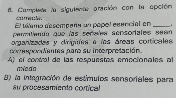 Complete la siguiente oración con la opción
correcta:
El tálamo desempeña un papel esencial en_
permitiendo que las señales sensoriales sean
organizadas y dirigidas a las áreas corticales
correspondientes para su interpretación.
A) el control de las respuestas emocionales al
miedo
B) la integración de estímulos sensoriales para
su procesamiento cortical