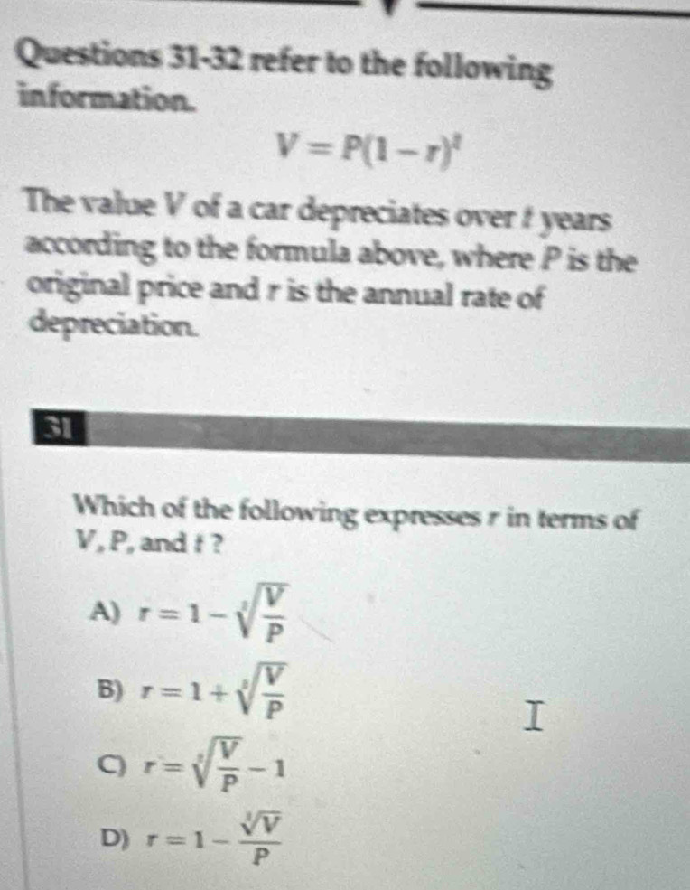 refer to the following
information.
V=P(1-r)^t
The value V of a car depreciates over t years
according to the formula above, where P is the
original price and r is the annual rate of
depreciation.
31
Which of the following expresses r in terms of
V, P, and t ?
A) r=1-sqrt[3](frac V)P
B) r=1+sqrt[3](frac V)P
C) r=sqrt[3](frac V)P-1
D) r=1- sqrt[3](V)/P 