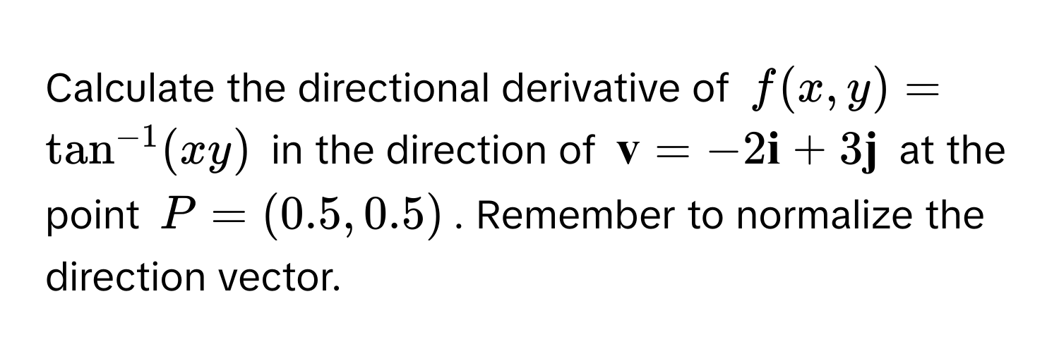 Calculate the directional derivative of $f(x,y) = tan^(-1)(xy)$ in the direction of $ v = -2 i + 3 j$ at the point $P = (0.5, 0.5)$. Remember to normalize the direction vector.