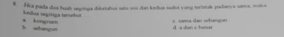 Jika pada dua buah segitıga diketahui satu sisi dan kedua sudut yang terletak padanya sama, maka
kedua segitiga tersebut
a kongruen
c sama dan sebangun
b sebangun
d. a dan c benar