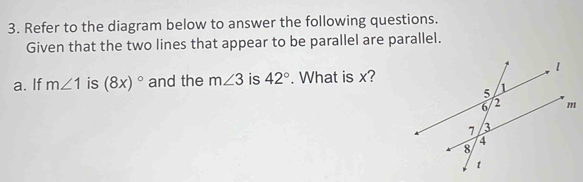 Refer to the diagram below to answer the following questions. 
Given that the two lines that appear to be parallel are parallel. 
a. If m∠ 1 is (8x)^circ  and the m∠ 3 is 42°. What is x?