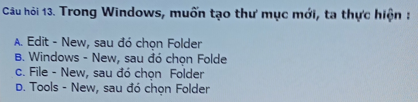 Câu hỏi 13. Trong Windows, muốn tạo thư mục mới, ta thực hiện :
A. Edit - New, sau đó chọn Folder
B. Windows - New, sau đó chọn Folde
c. File - New, sau đó chọn Folder
D. Tools - New, sau đó chọn Folder