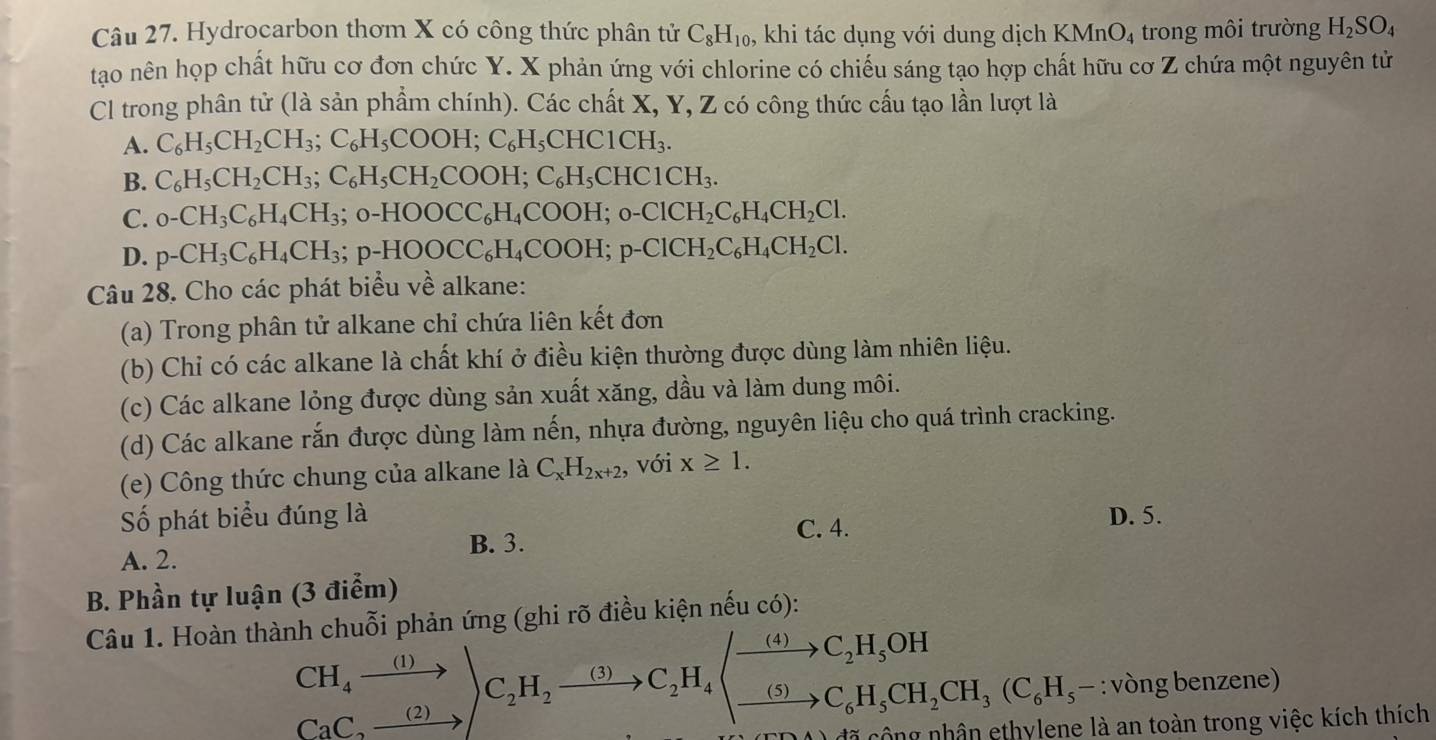 Hydrocarbon thơm X có công thức phân tử C_8H_10 ,, khi tác dụng với dung dịch K MnO_4 trong môi trường H_2SO_4
tao nên họp chất hữu cơ đơn chức Y. X phản ứng với chlorine có chiếu sáng tạo hợp chất hữu cơ Z chứa một nguyên tử
Cl trong phân tử (là sản phẩm chính). Các chất X, Y, Z có công thức cấu tạo lần lượt là
A. C_6H_5CH_2CH_3;C_6H_5COOH;C_6H_5CHC1CH_3.
B. C_6H_5CH_2CH_3;C_6H_5CH_2COOH;C_6H_5CHC1CH_3.
C. _0-CH_3C_6H_4CH_3;_0-HOOCC_6H_4COOH;_0-ClCH_2C_6H_4CH_2Cl.
D. p-CH_3C_6H_4CH_3;p-HOOCC_6H_4COOH;p-ClCH_2C_6H_4CH_2Cl.
Câu 28. Cho các phát biểu về alkane:
(a) Trong phân tử alkane chỉ chứa liên kết đơn
(b) Chỉ có các alkane là chất khí ở điều kiện thường được dùng làm nhiên liệu.
(c) Các alkane lỏng được dùng sản xuất xăng, dầu và làm dung môi.
(d) Các alkane rắn được dùng làm nến, nhựa đường, nguyên liệu cho quá trình cracking.
(e) Công thức chung của alkane là C_xH_2x+2, , với x≥ 1.
Số phát biểu đúng là D. 5.
B. 3.
C. 4.
A. 2.
B. Phần tự luận (3 điểm)
Câu 1. Hoàn thành chuỗi phản ứng (ghi rõ điều kiện nếu có):
CH_4xrightarrow (1))C_2H_2xrightarrow (3)C_2H_4(xrightarrow (5)C_6H_5OH_2CH_3(C_6H_5- : vòng benzene)
công nhân ethylene là an toàn trong việc kích thích