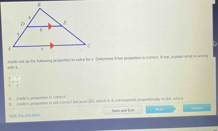 Joelle set up the following proportion to solve for x. Determine if her proportion is correct. If not, explain what is wrong
with it.
 4/6 = 5/x 
A. Joelle's proportion is correct.
B. Joelle's proportion is not correct because BD, which is 4, corresponds proportionally to BA, which
Mark this and return Save and Exit Next Submit