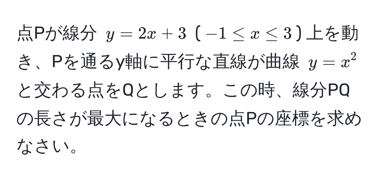 点Pが線分 $y=2x+3$ ($-1 ≤ x ≤ 3$) 上を動き、Pを通るy軸に平行な直線が曲線 $y=x^2$ と交わる点をQとします。この時、線分PQの長さが最大になるときの点Pの座標を求めなさい。