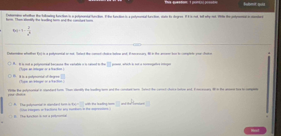 Thils question: 1 point(s) possible Submit quiz
Determine whether the following function is a polynomial function. If the function is a polynomial function, state its degree. If it is not, tell why not. Write the polynomial in standard
form. Then identily the leading term and the constant term
f(x)=1- 2/x^6 
Determine whethe f(x) is a polynomial or not. Select the correct choice below and, if necessary, fill in the answer box to complete your choice
A. It is not a polynomial because the variable x is raised to the □ power, which is not a nonnegative integer.
(Type an integer or a fraction.)
B. % is a polynomial of degree □
(Type an integer or a fraction)
your choice Write the polynomial in standard form. Then identify the leading torm and the constant term. Select the correct choice below and, if necessary, fill in the answer box to complete
A. The polynomial in standard form is f(x)=□ with the leading term □ and the constant □
(Use integers or fractions for any numbers in the expressions )
1. The function is not a polynomial
Next