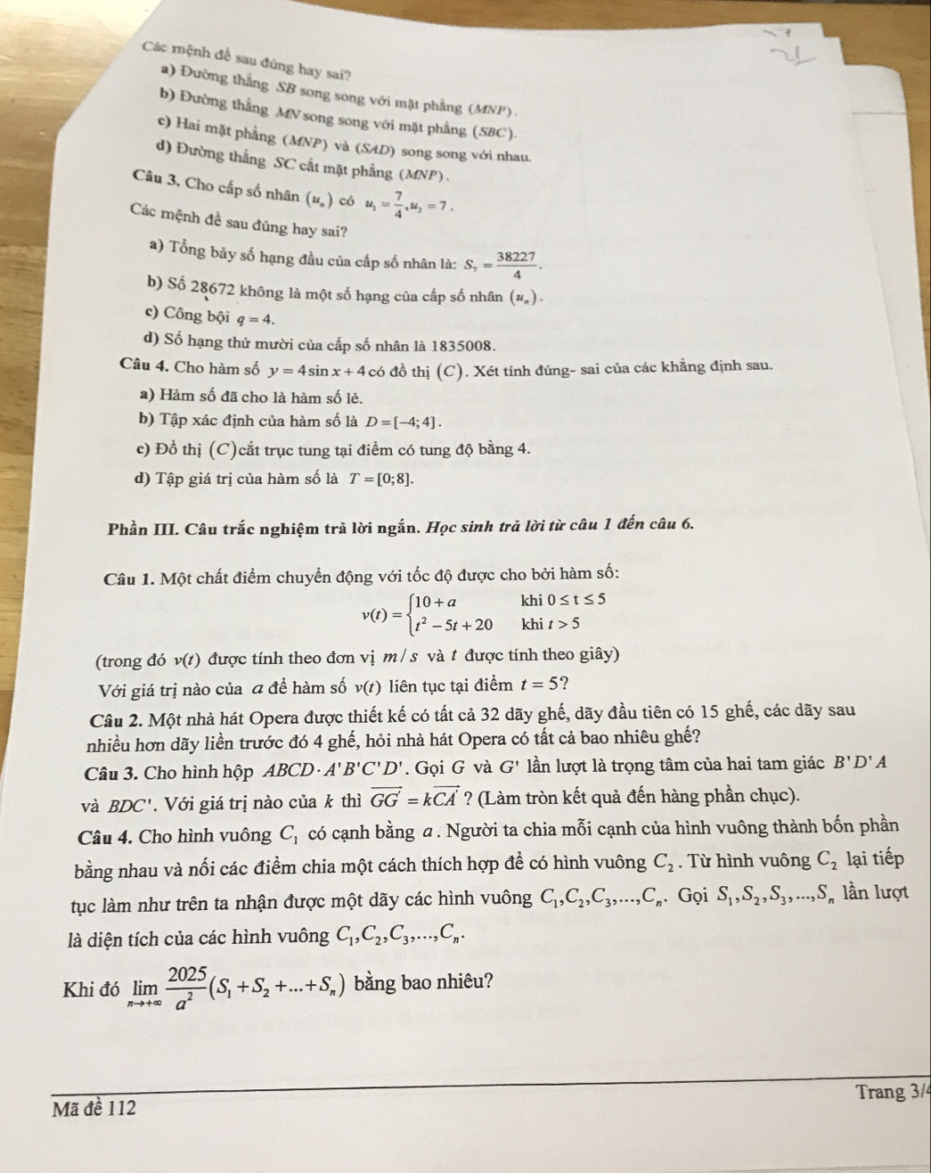 Các mệnh đề sau đủng hay sai?
a) Đường thắng SB song song với mật phẳng (MNP)
b) Đường thẳng MN song song với mặt phẳng (SBC).
c) Hai mặt phẳng (MNP) và (SAD) song song với nhau.
d) Đường thẳng SC cắt mặt phẳng (MNP ) .
Câu 3. Cho cấp số nhân (uỹ) có u_1= 7/4 ,u_2=7.
Các mệnh đề sau đủng hay sai?
a) Tổng bảy số hạng đầu của cấp số nhân là: S_7= 38227/4 .
b) Số 28672 không là một số hạng của cấp số nhân (u_n).
c) Công bội q=4.
d) Số hạng thứ mười của cấp số nhân là 1835008.
Câu 4. Cho hàm số y=4sin x+4 có đồ thị (C). Xét tính đúng- sai của các khẳng định sau.
a) Hàm số đã cho là hàm số lẻ.
b) Tập xác định của hàm số là D=[-4;4].
c) Đồ thị (C)cắt trục tung tại điểm có tung độ bằng 4.
d) Tập giá trị của hàm số là T=[0;8].
Phần III. Câu trắc nghiệm trả lời ngắn. Học sinh trả lời từ câu 1 đến câu 6.
Câu 1. Một chất điểm chuyển động với tốc độ được cho bởi hàm số:
v(t)=beginarrayl 10+a t^2-5t+20endarray. khi 0≤ t≤ 5
khi t>5
(trong đó v(t) được tính theo đơn vị m / s và t được tính theo giây)
Với giá trị nào của a đề hàm số v(t) liên tục tại điểm t=5 ?
Câu 2. Một nhà hát Opera được thiết kế có tất cả 32 dãy ghế, dãy đầu tiên có 15 ghế, các dãy sau
nhiều hơn dãy liền trước đó 4 ghế, hỏi nhà hát Opera có tất cả bao nhiêu ghế?
Câu 3. Cho hình hộp ABCD A'B'C'D'. Gọi G và G' lần lượt là trọng tâm của hai tam giác B'D'A
và BDC'.  Với giá trị nào của k thì vector GG=kvector CA' ? (Làm tròn kết quả đến hàng phần chục).
Câu 4. Cho hình vuông C_1 có cạnh bằng a. Người ta chia mỗi cạnh của hình vuông thành bốn phần
bằng nhau và nối các điểm chia một cách thích hợp để có hình vuông C_2. Từ hình vuông C_2 lại tiếp
tục làm như trên ta nhận được một dãy các hình vuông C_1,C_2,C_3,...,C_n. Gọi S_1,S_2,S_3,...,S_n lần lượt
là diện tích của các hình vuông C_1,C_2,C_3,...,C_n.
Khi đó limlimits _nto +∈fty  2025/a^2 (S_1+S_2+...+S_n) bằng bao nhiêu?
Mã đề 112 Trang 3/4